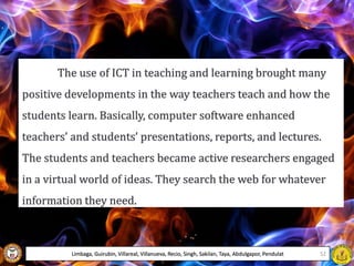 The use of ICT in teaching and learning brought many
positive developments in the way teachers teach and how the
students learn. Basically, computer software enhanced
teachers’ and students’ presentations, reports, and lectures.
The students and teachers became active researchers engaged
in a virtual world of ideas. They search the web for whatever
information they need.
Limbaga, Guirubin, Villareal, Villanueva, Recio, Singh, Sakilan, Taya, Abdulgapor, Pendulat 52
 