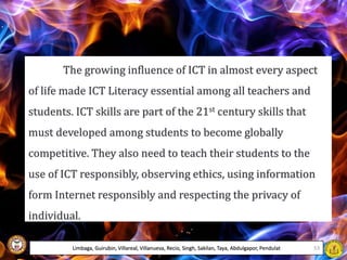 The growing influence of ICT in almost every aspect
of life made ICT Literacy essential among all teachers and
students. ICT skills are part of the 21st century skills that
must developed among students to become globally
competitive. They also need to teach their students to the
use of ICT responsibly, observing ethics, using information
form Internet responsibly and respecting the privacy of
individual.
Limbaga, Guirubin, Villareal, Villanueva, Recio, Singh, Sakilan, Taya, Abdulgapor, Pendulat 53
 