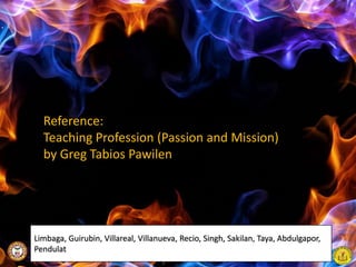 Limbaga, Guirubin, Villareal, Villanueva, Recio,
Singh, Sakilan, Taya, Abdulgapor, Pendulat
54
Limbaga, Guirubin, Villareal, Villanueva, Recio, Singh, Sakilan, Taya, Abdulgapor,
Pendulat
Reference:
Teaching Profession (Passion and Mission)
by Greg Tabios Pawilen
 