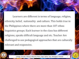 Learners are different in terms of language, religion,
ethnicity, belief, nationality and culture. This holds true in
the Philippines where there are more than 107 ethno
linguistics groups. Each learner in the class has different
religions, speaks difficult language and etc. Teacher Are
challenged to use pedagogical approaches that are culturally
relevant and responsive.
Limbaga, Guirubin, Villareal, Villanueva, Recio, Singh, Sakilan, Taya, Abdulgapor, Pendulat 6
 