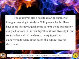 The country is also a host to growing number of
foreigners coming to study in Philippines schools. Many
have come to study English some parents doing business or
assigned to work in the country. The cultural diversity in our
country demands all teachers to be equipped and
empowered to address the needs of a cultural diverse
classroom.
Limbaga, Guirubin, Villareal, Villanueva, Recio, Singh, Sakilan, Taya, Abdulgapor, Pendulat 7
 