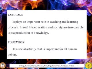LANGUAGE
Is plays an important role in teaching and learning
process. In real life, education and society are inseparable.
It is a production of knowledge.
EDUCATION
Is a social activity that is important for all human
beings.
Limbaga, Guirubin, Villareal, Villanueva, Recio, Singh, Sakilan, Taya, Abdulgapor, Pendulat 8
 