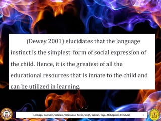 (Dewey 2001) elucidates that the language
instinct is the simplest form of social expression of
the child. Hence, it is the greatest of all the
educational resources that is innate to the child and
can be utilized in learning.
Limbaga, Guirubin, Villareal, Villanueva, Recio, Singh, Sakilan, Taya, Abdulgapor, Pendulat 9
 