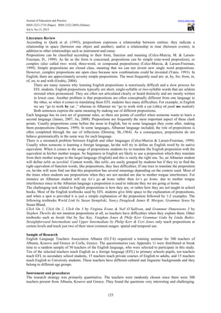 Journal of Education and Practice www.iiste.org
ISSN 2222-1735 (Paper) ISSN 2222-288X (Online)
Vol.4, No.13, 2013
125
Literature Review
According to Quirk et al. (1993), prepositions expresses a relationship between entities: they indicate a
relationship in space (between one object and another), and/or a relationship in time (between events), in
addition to other relationships such as instrument and cause.
Prepositions can be classified according to their form, function and meaning (Celce-Murcia, M. & Larsen-
Freeman, D., 1999). As far as the form is concerned, prepositions can be simple (one-word preposition), or
complex (also called two- word, three-word, or compound prepositions) (Celce-Murcia, & Larsen-Freeman,
1999). Simple prepositions are closed class, meaning that we can not invent new single word prepositions.
However, complex prepositions are open class because new combinations could be invented (Yates. 1991). In
English, there are approximately seventy simple prepositions. The most frequently used are: at, by, for, from, in,
of, on, to and with (Grubic, 2004).
There are many reasons why learning English prepositions is notoriously difficult and a slow process for
EFL students. English prepositions typically are short, single-syllable or two-syllable words that are seldom
stressed when pronounced. They are often not articulated clearly or heard distinctly and are mostly written
in lower case. Another problem is that prepositions are often conceptually different from one language to
the other, so when it comes to translating them EFL students face many difficulties. For example, in English
we say “go to work by car ,” whereas in Albanian we “go to work with a car (shkoj në punë me makinë).
Both sentences express the same meaning by making use of different prepositions.
Each language has its own set of grammar rules, so there are points of conflict when someone wants to learn a
second language (James, 2007; Jie, 2008). Prepositions are frequently the most important aspect of these clash
points. Usually prepositions come before the noun in English, but in some languages they come after, making
them postpositions (Samara, 1999). In some languages, Albanian language included, the role of prepositions is
often completed through the use of inflections (Demiraj. Sh.,1964). As a consequence, prepositions do not
behave grammatically in the same way for each language.
There is a mismatch problem between English and other languages (Celce-Murcia & Larsen-Freeman, 1999).
Usually when someone is learning a foreign language, he/she will try to define an English word by its native
equivalent. When it comes to the usage of prepositions students try to translate the English preposition with the
equivalent in his/her mother tongue. So beginners in English are likely to use a preposition which they translate
from their mother tongue to the target language (English) and this is rarely the right one. So, an Albanian student
will define table as tavolinë. Content words, like table, are easily grasped by students but if they try to find the
right equivalent of function words, like prepositions, they face difficulties. If one tries to translate the preposition
on, he/she will soon find out that this preposition has several meanings depending on the context used. Most of
the times when students use prepositions when they are not needed are due to mother tongue interference. For
instance an Albanian student will say let’s go at home rather than let’s go home, due to mother tongue
interference since in the Albanian language a preposition is used to indicate they we are going at home.
The challenging task related to English prepositions is how they are, or rather how they are not taught in school
books. Most of the English textbooks used by EFL students give little space to the explanation of prepositions,
and when a spot is provided it is just a simple explanation of the preposition followed by 1-2 examples. The
following textbooks World Link by Susan Stempliski, Nancy Douglas& James R. Morgan, Grammar Sense by
Susan Bland,
Click On 1, Click On 2, Click On 3 by Virginia Evans & Neil O’Sullivan, and Grammar Dimensions 3 by
Stephen Thewlis do not mention prepositions at all, so teachers have difficulties when they explain them. Other
textbooks such as Inside Out by Sue Kay, Vaughan Jones & Philp Kerr Grammar Links by Linda Butler,
Straightforward Intermediate and Upper Intermediate by Philip Kerr & Ceri Jones only teach prepositions at
certain levels and teach just two of their most common usages: spatial and temporal use.
Sample of Research
English Language Teachers Association Albania (ELTA) organized a training seminar for 300 teachers of
Albania, Kosovo and Greece in Corfu, Greece. The questionnaires (see Appendix 1) were distributed at break
time to a random sample of 50 teachers of the English language, who were selected to participate in this study.
Ten of the selected teachers teach English as a foreign language (EFL) to primary schools pupils, ten teachers
teach EFL to secondary school students, 15 teachers teach private courses of English to adults, and 15 teachers
teach English to University students. These teachers have different cultural and linguistic backgrounds and they
belong to different age groups.
Instrument and procedures
The research strategy was primarily quantitative. The teachers were randomly chosen since there were 300
teachers present from Albania, Kosovo and Greece. They found the questions very interesting and challenging.
 