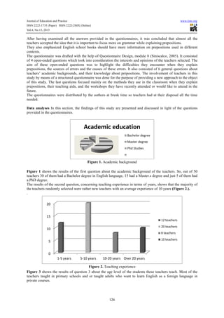 Journal of Education and Practice
ISSN 2222-1735 (Paper) ISSN 2222-288X (Online)
Vol.4, No.13, 2013
After having examined all the answers provided in the que
teachers accepted the idea that it is important to focus more on grammar while explaining prepositions.
They also emphasized English school books should have more information on prepositions used in differ
contexts.
The questionnaire was drafted with the help of Questionnaire Design, module 8 (Siniscalco, 2005). It consisted
of 4 open-ended questions which took into consideration the interests and opinions of the teachers selected. The
aim of these open-ended questions was to highlight the difficulties they encounter when they explain
prepositions, the sources of errors and the causes of these errors. It also consisted of 6 general questions about
teachers’ academic backgrounds, and their knowledge about
study by means of a structured questionnaire was done for the purpose of
of this study. The last questions focused
prepositions, their teaching aids, and
future.
The questionnaires were distributed by the authors at break time so teachers had at their disposal all the time
needed.
Data analyses In this section, the findings of this study are presented and discussed in light of the questions
provided in the questionnaires.
Figure 1 shows the results of the first question about the academic backgr
teachers 30 of them had a Bachelor degree in English language, 15 had a Master.s degree and just 5 of them had
a PhD degree.
The results of the second question, concerning teaching experience in terms of years, shows th
the teachers randomly selected were rather new teachers with an average experience of 10 years
.
Figure 3 shows the results of question 3 about the age level of the students these teachers te
teachers taught in primary schools and or taught adults who want to learn English as a foreign language in
private courses.
0
5
10
15
20
1-5 years 5
Journal of Education and Practice
288X (Online)
126
After having examined all the answers provided in the questionnaires, it was concluded that almost all the
teachers accepted the idea that it is important to focus more on grammar while explaining prepositions.
They also emphasized English school books should have more information on prepositions used in differ
The questionnaire was drafted with the help of Questionnaire Design, module 8 (Siniscalco, 2005). It consisted
ended questions which took into consideration the interests and opinions of the teachers selected. The
ended questions was to highlight the difficulties they encounter when they explain
prepositions, the sources of errors and the causes of these errors. It also consisted of 6 general questions about
teachers’ academic backgrounds, and their knowledge about prepositions. The involvement of teachers
study by means of a structured questionnaire was done for the purpose of providing a new approach
The last questions focused mainly on the methods they use in the classroom whe
and the workshops they have recently attended or would like to attend in the
The questionnaires were distributed by the authors at break time so teachers had at their disposal all the time
In this section, the findings of this study are presented and discussed in light of the questions
Figure 1. Academic background
shows the results of the first question about the academic background of the teachers. So, out of 50
teachers 30 of them had a Bachelor degree in English language, 15 had a Master.s degree and just 5 of them had
The results of the second question, concerning teaching experience in terms of years, shows th
the teachers randomly selected were rather new teachers with an average experience of 10 years
Figure 2. Teaching experience
shows the results of question 3 about the age level of the students these teachers te
teachers taught in primary schools and or taught adults who want to learn English as a foreign language in
Academic education
Bachelor degree
Master degree
Phd Studies
5-10 years 10-20 years Over 20 years
12 teachers
20 teachers
8 teachers
10 teachers
www.iiste.org
stionnaires, it was concluded that almost all the
teachers accepted the idea that it is important to focus more on grammar while explaining prepositions.
They also emphasized English school books should have more information on prepositions used in different
The questionnaire was drafted with the help of Questionnaire Design, module 8 (Siniscalco, 2005). It consisted
ended questions which took into consideration the interests and opinions of the teachers selected. The
ended questions was to highlight the difficulties they encounter when they explain
prepositions, the sources of errors and the causes of these errors. It also consisted of 6 general questions about
The involvement of teachers in this
providing a new approach to the object
in the classroom when they explain
the workshops they have recently attended or would like to attend in the
The questionnaires were distributed by the authors at break time so teachers had at their disposal all the time
In this section, the findings of this study are presented and discussed in light of the questions
ound of the teachers. So, out of 50
teachers 30 of them had a Bachelor degree in English language, 15 had a Master.s degree and just 5 of them had
The results of the second question, concerning teaching experience in terms of years, shows that the majority of
the teachers randomly selected were rather new teachers with an average experience of 10 years (Figure 2.).
shows the results of question 3 about the age level of the students these teachers teach. Most of the
teachers taught in primary schools and or taught adults who want to learn English as a foreign language in
12 teachers
20 teachers
8 teachers
10 teachers
 