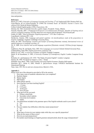 Journal of Education and Practice www.iiste.org
ISSN 2222-1735 (Paper) ISSN 2222-288X (Online)
Vol.4, No.13, 2013
130
time and practice.
References
Brown, D. (1987). Principles of Language Learning and Teaching. 2nd
ed. Englewood Cliffs: Prentice Hall, Inc.
Celce-Murcia, M. & Larsen-Freeman, D. (1999) The Grammar Book: An ESL/EFL Teacher’s Course (2nd
edition).USA: Heinle & Heinle Publishers,
Collins Cobuild English guides (1998), Prepositions, UK
Demiraj. Sh. 1964. Gramatikës historike e gjuhës shqipe, Parafjalët. Tirana, Albania
Faucette, Priscilla. 2001. A Pedagogical Perspective on Communication Strategies: Benefits of Training and an
Analysis of English Language Teaching Materials.www.hawaii.edu/sls/uhwpesl/ 19(2)/Faucette.pdf.
Grubic, B. 2004. “Those problematic English prepositions!”. CFI- Baci Conference
Long Beach, California (PP. 1-34)
Herskovits, Annette, 1986. Language and spatial cognition: An interdisciplinary study of the prepositions in
English. Cambridge, England: Cambridge University Press,.
James, M. 2007. Interlanguage variation and transfer of learning [Electronic version]. International review of
applied linguistics in language teaching, 45.
Jie, X. 2008. Error theories and second language acquisition [Electronic version]. USChina foreign language,
6(1).
Lightbown, Patsy M. and Spada, Nina. 2003. How Languages are Learned. Oxford: Oxford University Press.
Lindstromberg, Seth,1998. English prepositions explained, UK,
Quirk, R. et al. 1993. A University Grammar of English. England: Longman.
Quirk, R. & Greenbaum, S. 1989, A University Grammar of Contemporary English. London: Longman Group
Ltd,
Richards, J.C. and Sampson, G.P. 1974. “The Study of Learner English”. London: Longman
Samara, M. 1999 “Parafjalët në shqipen e sotme”, Tiranë
Schrapfer Azar, Beety. 1989, Understanding and using English Grammar, Prentice Hall regents,
Siniscalco M.T., Auriat N, 2005, Module 8, Questionnaire design, UNESCO International Institute for
Educational Planning.
Yates. Jean, 1991 The ins and outs of prepositions, Barron’s, USA,
Appendix 1.
Please circle one of the alternatives provided or fill in the answers.
1. How many years of academic education have you completed?
A. Bachelor degree
B. Master degree
C. PhD Studies
D. Other (please specify. . . . . . . . . . . . . . . . . . . . . . . . . . . . . . . . . . . . . . . . .. . . . .. .. . . . . .
2. How long have you been teaching English?
A. 1-5 years
B. 5-10 years
C. 10-20 years
D. Over 20 years
3. What age level do you teach:
A. Primary school kids
B. Secondary school students
C. University level students
D. Adults
4. Are prepositions included in the grammar spots of the English textbooks used in your school?
A. Yes
B. No
5. Do your students face difficulties while they master prepositions?
A. Yes
B. No
6. What types of errors do your students make while they use a specific preposition?
7. What are the causes of these errors?
8. How do you teach prepositions?
9. Do teachers need trainings on English grammar and particularly about the usage of prepositions?
 