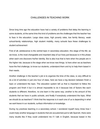 CHALLENGES IN TEACHING WORK




Since long time ago the education have had a variety of problems that delay the learning in

some students, at the same time this kind of problems are the challenges that the teacher has

to face in the education. Large class sizes, high poverty rates, low family literacy, weak

school-family relationships, high student mobility, many schools face these challenges to

student achievement

First of all, adolescence is the central topic in secondary education, this stage of the life; as

we know, is the most changeable and important step of our lives just because is in this phase

when each one discovers his/her identity. But is also true that is here when the people are in

the higher risk, because is the stage when we know new things. Is here when we as teachers

have the first challenge, to know our students, understand them and try to help them based in

their needs.

Another challenge in the teacher´s job is to organize the time of the class, is very difficult to

do a lot of activities in just one hour of class, here we have a big decision between finish a

topic or understand the topic. The education system tell us that is important to follow the

program and finish it but it is almost impossible to do it because lots of factors like each

students is different, therefore, no one learn in the same way; another is the amount of the

students that we have in public schools, and finally if everybody understand the topic. What

we should do as teachers? I think that the response is in each one of us is depending in what

we want leave in our students, surface information or knowledge.

During my practices teaching in a secondary school. I wondered myself many times how I

could imply another language in students that are accustomed just to talk Spanish, there were

many doubts like if they could understand me if I talk in English, because based in the
 