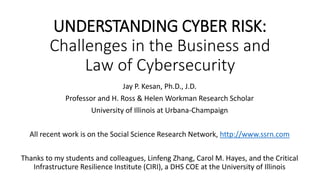 UNDERSTANDING CYBER RISK:
Challenges in the Business and
Law of Cybersecurity
Jay P. Kesan, Ph.D., J.D.
Professor and H. Ross & Helen Workman Research Scholar
University of Illinois at Urbana-Champaign
All recent work is on the Social Science Research Network, http://www.ssrn.com
Thanks to my students and colleagues, Linfeng Zhang, Carol M. Hayes, and the Critical
Infrastructure Resilience Institute (CIRI), a DHS COE at the University of Illinois
 