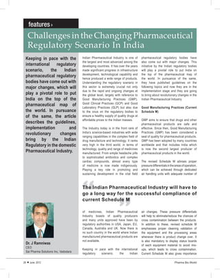Challenges in the Changing Pharmaceutical
   Regulatory Scenario In India
 Keeping in pace with the             Indian Pharmaceutical Industry is one of       pharmaceutical regulatory bodies have
                                      the largest and most advanced among the        also come out with major changes. This
 international regulatory             developing countries. It has over the years    initiative by the Indian regulatory bodies
 scenario,    the     Indian          made significant progress in infrastructure    will play a pivotal role to put India on
                                      development, technological capability and      the top of the pharmaceutical map of
 pharmaceutical regulatory            hence produced a wide range of products.       the world. In pursuance of the same,
 bodies have come out with            Understanding the regulatory scenario in       they have published guidelines on the
 major changes, which will            this sector is extremely crucial not only      following topics and now they are in the
                                      due to the rapid and ongoing changes at        implementation stage and they are going
 play a pivotal role to put           the global level, largely with reference to    to bring about revolutionary changes in the
 India on the top of the              Good Manufacturing Practices (GMP),            Indian Pharmaceutical Industry.
                                      Good Clinical Practices (GCP) and Good
 pharmaceutical map of                Laboratory Practices (GLP) but also due        Good Manufacturing Practices (Current
 the world. In pursuance              to the onus on the regulatory bodies to        Schedule M)
 of the same, the article             ensure a healthy supply of quality drugs at
                                      affordable prices to the Indian masses.        GMP aims to ensure that drugs and other
 describes the guidelines,                                                           pharmaceutical products are safe and
 implementation         and           The Industry today is in the front rank of     effective. Since then, Good Manufacturing
                                      India’s science-based industries with wide     Practices (GMP) has been considered a
 revolutionary      changes
                                      ranging capabilities in the complex field of   seal of quality for pharmaceutical products.
 bring by the Indian                  drug manufacture and technology. It ranks      GMP has been adopted by many countries
 Regulatory in the domestic           very high in the third world, in terms of      worldwide and that includes India which
                                      technology, quality and range of medicines     is now the second largest producer of
 Pharmaceutical Industry.             manufactured. From simple headache pills       pharmaceutical products in the world.
                                      to sophisticated antibiotics and complex
                                      cardiac compounds, almost every type           The revised Schedule M advises proper
                                      of medicine is now made indigenously.          pressure differentials in the areas of operation,
                                      Playing a key role in promoting and            which can be achieved through dedicated
                                      sustaining development in the vital field      air handling units with adequate number of
                                                                   “
                                      “
                                      The Indian Pharmaceutical Industry will have to
                                      go a long way for the successful compliance of
                                      current Schedule M

                                      of medicines, Indian Pharmaceutical            air changes. These pressure differentials
                                      Industry boasts of quality producers           will help to eliminate/reduce the chances of
                                      and many units approved have been by           cross contamination between the products.
                                      regulatory authorities in USA, Japan, EU,      In addition to these, revised schedule M
                                      Canada, Australia and UK. Now there is         emphasises proper cleaning validation of
                                      no such country in the world where Indian      the equipment and the processing areas
                                      manufactured pharmaceutical products are       whenever there is product change over. It
                                      not available.                                 is also mandatory to display status boards
 Dr. J Ramniwas                                                                      of each equipment material to avoid mix-
 CEO
                                      Keeping in pace with the international         ups, which leads to cross contamination.
 Sai Pharma Solutions Inc, Vadodara
                                      regulatory  scenario,   the    Indian          Current Schedule M also gives importance

28  June 2012                                                                                                    Pharma Bio World
 