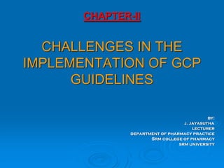 CHAPTER-II
CHALLENGES IN THE
IMPLEMENTATION OF GCP
GUIDELINES
by:
j. jayasutha
lecturer
department of pharmacy practice
Srm college of pharmacy
srm university
 