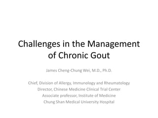Challenges in the Management
of Chronic Gout
James Cheng-Chung Wei, M.D., Ph.D.
Chief, Division of Allergy, Immunology and Rheumatology
Director, Chinese Medicine Clinical Trial Center
Associate professor, Institute of Medicine
Chung Shan Medical University Hospital

 