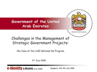 Government of the United
     Arab Emirates


Challenges in the Management of
Strategic Government Projects:

  the Case of the UAE National ID Program


              9th July 2008


                              Singapore, 8th-9th July 2008
 