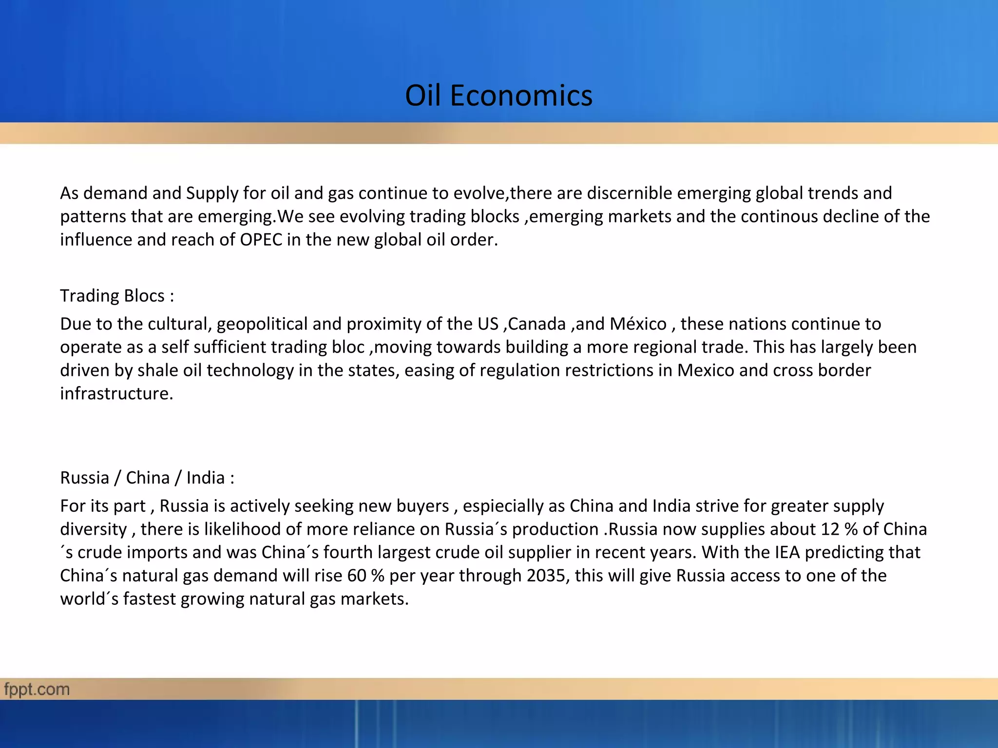 Oil Economics
As demand and Supply for oil and gas continue to evolve,there are discernible emerging global trends and
patterns that are emerging.We see evolving trading blocks ,emerging markets and the continous decline of the
influence and reach of OPEC in the new global oil order.
Trading Blocs :
Due to the cultural, geopolitical and proximity of the US ,Canada ,and México , these nations continue to
operate as a self sufficient trading bloc ,moving towards building a more regional trade. This has largely been
driven by shale oil technology in the states, easing of regulation restrictions in Mexico and cross border
infrastructure.
Russia / China / India :
For its part , Russia is actively seeking new buyers , espiecially as China and India strive for greater supply
diversity , there is likelihood of more reliance on Russia´s production .Russia now supplies about 12 % of China
´s crude imports and was China´s fourth largest crude oil supplier in recent years. With the IEA predicting that
China´s natural gas demand will rise 60 % per year through 2035, this will give Russia access to one of the
world´s fastest growing natural gas markets.
 