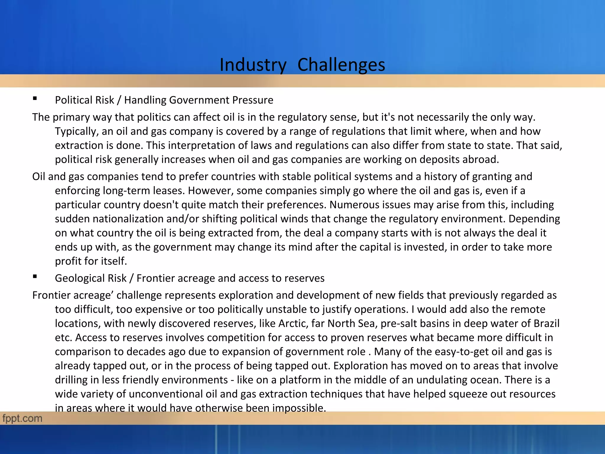 Industry Challenges
 Political Risk / Handling Government Pressure
The primary way that politics can affect oil is in the regulatory sense, but it's not necessarily the only way.
Typically, an oil and gas company is covered by a range of regulations that limit where, when and how
extraction is done. This interpretation of laws and regulations can also differ from state to state. That said,
political risk generally increases when oil and gas companies are working on deposits abroad.
Oil and gas companies tend to prefer countries with stable political systems and a history of granting and
enforcing long-term leases. However, some companies simply go where the oil and gas is, even if a
particular country doesn't quite match their preferences. Numerous issues may arise from this, including
sudden nationalization and/or shifting political winds that change the regulatory environment. Depending
on what country the oil is being extracted from, the deal a company starts with is not always the deal it
ends up with, as the government may change its mind after the capital is invested, in order to take more
profit for itself.
 Geological Risk / Frontier acreage and access to reserves
Frontier acreage’ challenge represents exploration and development of new fields that previously regarded as
too difficult, too expensive or too politically unstable to justify operations. I would add also the remote
locations, with newly discovered reserves, like Arctic, far North Sea, pre-salt basins in deep water of Brazil
etc. Access to reserves involves competition for access to proven reserves what became more difficult in
comparison to decades ago due to expansion of government role . Many of the easy-to-get oil and gas is
already tapped out, or in the process of being tapped out. Exploration has moved on to areas that involve
drilling in less friendly environments - like on a platform in the middle of an undulating ocean. There is a
wide variety of unconventional oil and gas extraction techniques that have helped squeeze out resources
in areas where it would have otherwise been impossible.
 