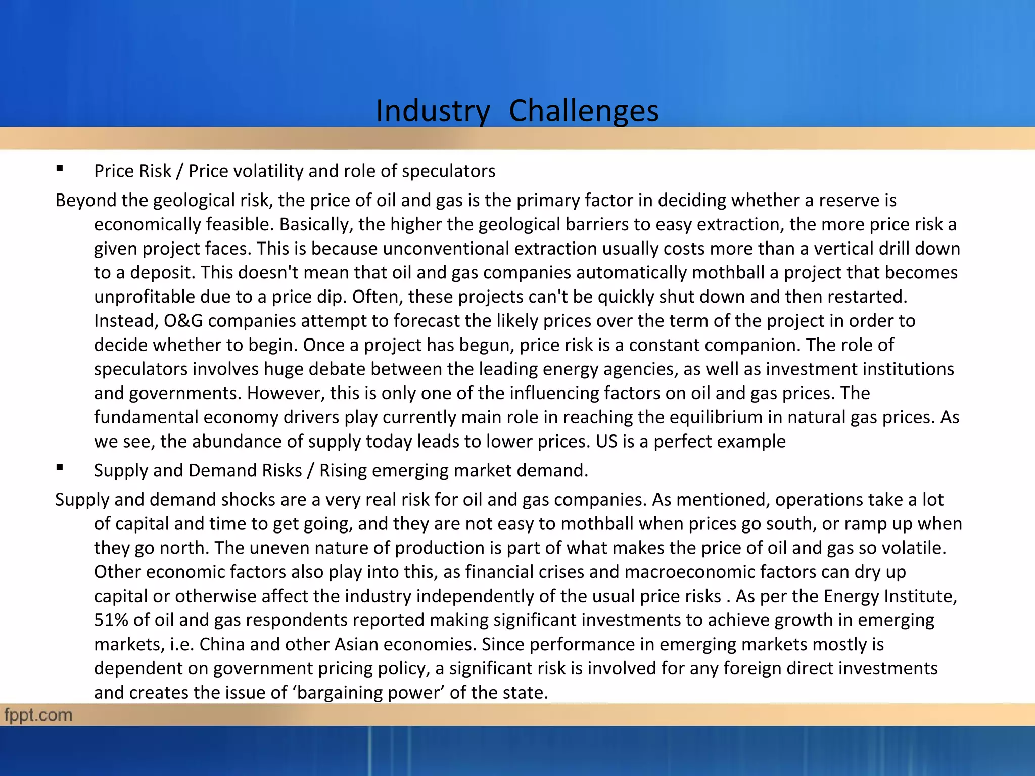 Industry Challenges
 Price Risk / Price volatility and role of speculators
Beyond the geological risk, the price of oil and gas is the primary factor in deciding whether a reserve is
economically feasible. Basically, the higher the geological barriers to easy extraction, the more price risk a
given project faces. This is because unconventional extraction usually costs more than a vertical drill down
to a deposit. This doesn't mean that oil and gas companies automatically mothball a project that becomes
unprofitable due to a price dip. Often, these projects can't be quickly shut down and then restarted.
Instead, O&G companies attempt to forecast the likely prices over the term of the project in order to
decide whether to begin. Once a project has begun, price risk is a constant companion. The role of
speculators involves huge debate between the leading energy agencies, as well as investment institutions
and governments. However, this is only one of the influencing factors on oil and gas prices. The
fundamental economy drivers play currently main role in reaching the equilibrium in natural gas prices. As
we see, the abundance of supply today leads to lower prices. US is a perfect example
 Supply and Demand Risks / Rising emerging market demand.
Supply and demand shocks are a very real risk for oil and gas companies. As mentioned, operations take a lot
of capital and time to get going, and they are not easy to mothball when prices go south, or ramp up when
they go north. The uneven nature of production is part of what makes the price of oil and gas so volatile.
Other economic factors also play into this, as financial crises and macroeconomic factors can dry up
capital or otherwise affect the industry independently of the usual price risks . As per the Energy Institute,
51% of oil and gas respondents reported making significant investments to achieve growth in emerging
markets, i.e. China and other Asian economies. Since performance in emerging markets mostly is
dependent on government pricing policy, a significant risk is involved for any foreign direct investments
and creates the issue of ‘bargaining power’ of the state.
 