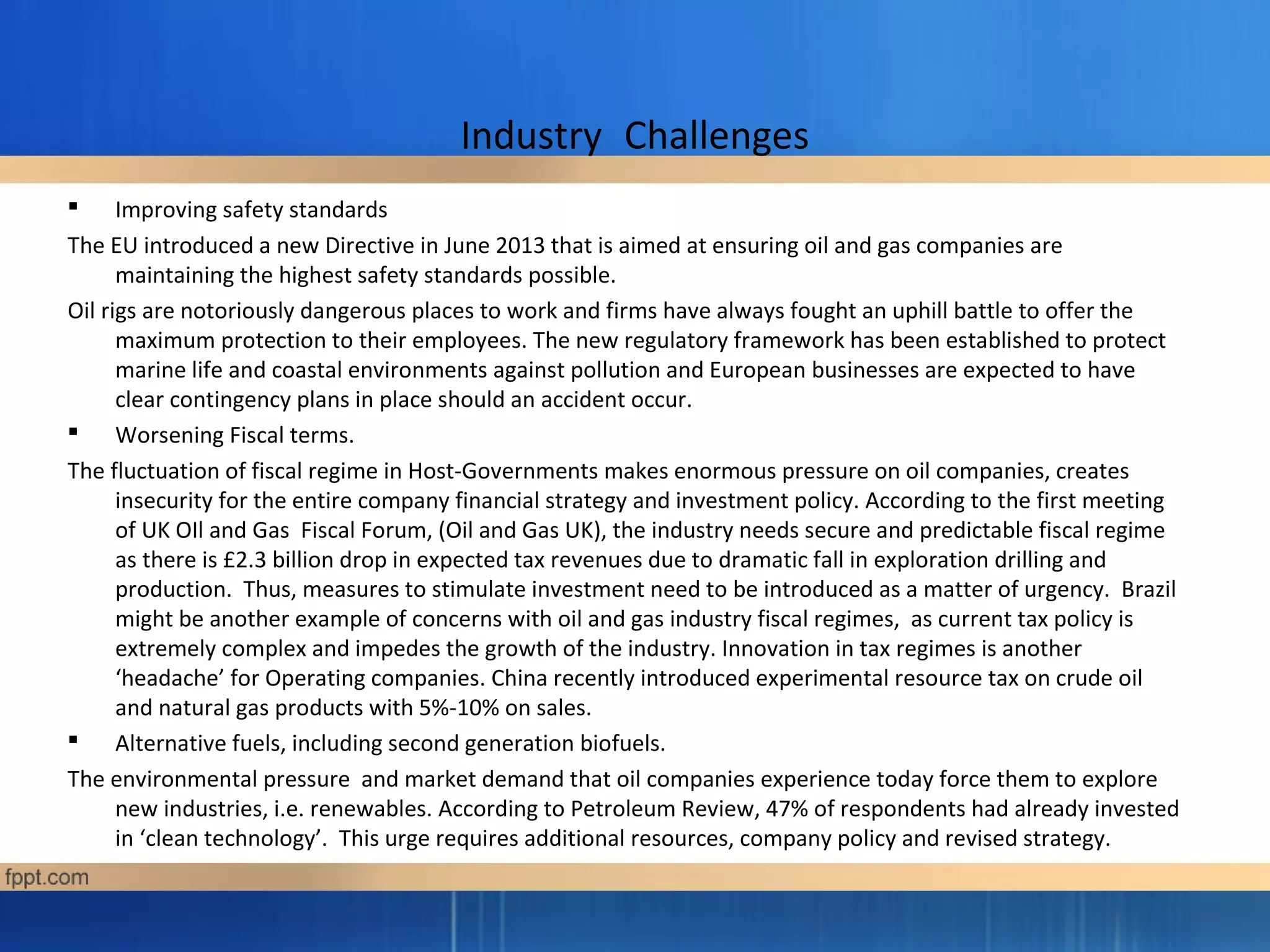 Industry Challenges
 Improving safety standards
The EU introduced a new Directive in June 2013 that is aimed at ensuring oil and gas companies are
maintaining the highest safety standards possible.
Oil rigs are notoriously dangerous places to work and firms have always fought an uphill battle to offer the
maximum protection to their employees. The new regulatory framework has been established to protect
marine life and coastal environments against pollution and European businesses are expected to have
clear contingency plans in place should an accident occur.
 Worsening Fiscal terms.
The fluctuation of fiscal regime in Host-Governments makes enormous pressure on oil companies, creates
insecurity for the entire company financial strategy and investment policy. According to the first meeting
of UK OIl and Gas Fiscal Forum, (Oil and Gas UK), the industry needs secure and predictable fiscal regime
as there is £2.3 billion drop in expected tax revenues due to dramatic fall in exploration drilling and
production. Thus, measures to stimulate investment need to be introduced as a matter of urgency. Brazil
might be another example of concerns with oil and gas industry fiscal regimes, as current tax policy is
extremely complex and impedes the growth of the industry. Innovation in tax regimes is another
‘headache’ for Operating companies. China recently introduced experimental resource tax on crude oil
and natural gas products with 5%-10% on sales.
 Alternative fuels, including second generation biofuels.
The environmental pressure and market demand that oil companies experience today force them to explore
new industries, i.e. renewables. According to Petroleum Review, 47% of respondents had already invested
in ‘clean technology’. This urge requires additional resources, company policy and revised strategy.
 