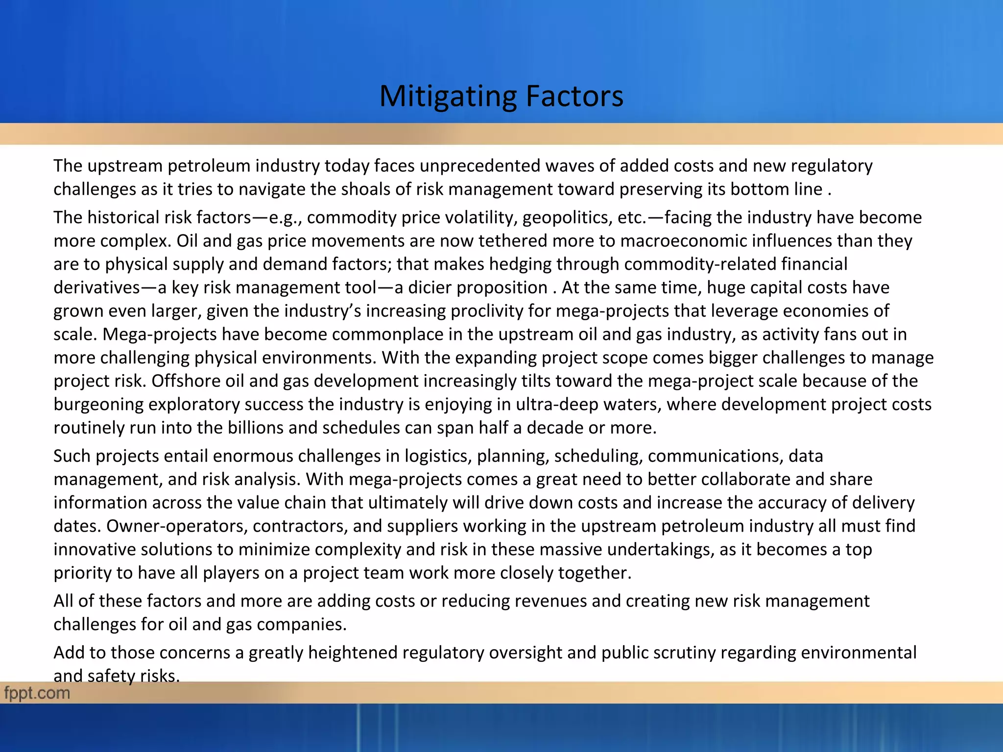 Mitigating Factors
The upstream petroleum industry today faces unprecedented waves of added costs and new regulatory
challenges as it tries to navigate the shoals of risk management toward preserving its bottom line .
The historical risk factors—e.g., commodity price volatility, geopolitics, etc.—facing the industry have become
more complex. Oil and gas price movements are now tethered more to macroeconomic influences than they
are to physical supply and demand factors; that makes hedging through commodity-related financial
derivatives—a key risk management tool—a dicier proposition . At the same time, huge capital costs have
grown even larger, given the industry’s increasing proclivity for mega-projects that leverage economies of
scale. Mega-projects have become commonplace in the upstream oil and gas industry, as activity fans out in
more challenging physical environments. With the expanding project scope comes bigger challenges to manage
project risk. Offshore oil and gas development increasingly tilts toward the mega-project scale because of the
burgeoning exploratory success the industry is enjoying in ultra-deep waters, where development project costs
routinely run into the billions and schedules can span half a decade or more.
Such projects entail enormous challenges in logistics, planning, scheduling, communications, data
management, and risk analysis. With mega-projects comes a great need to better collaborate and share
information across the value chain that ultimately will drive down costs and increase the accuracy of delivery
dates. Owner-operators, contractors, and suppliers working in the upstream petroleum industry all must find
innovative solutions to minimize complexity and risk in these massive undertakings, as it becomes a top
priority to have all players on a project team work more closely together.
All of these factors and more are adding costs or reducing revenues and creating new risk management
challenges for oil and gas companies.
Add to those concerns a greatly heightened regulatory oversight and public scrutiny regarding environmental
and safety risks.
 