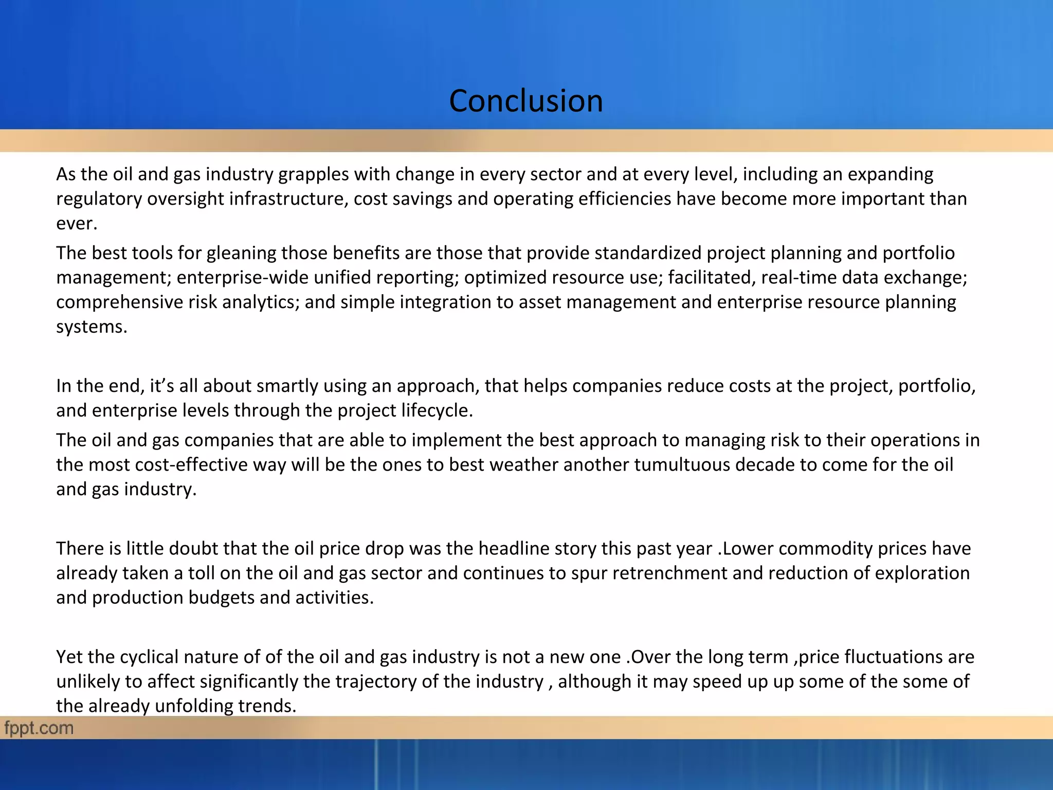 Conclusion
As the oil and gas industry grapples with change in every sector and at every level, including an expanding
regulatory oversight infrastructure, cost savings and operating efficiencies have become more important than
ever.
The best tools for gleaning those benefits are those that provide standardized project planning and portfolio
management; enterprise-wide unified reporting; optimized resource use; facilitated, real-time data exchange;
comprehensive risk analytics; and simple integration to asset management and enterprise resource planning
systems.
In the end, it’s all about smartly using an approach, that helps companies reduce costs at the project, portfolio,
and enterprise levels through the project lifecycle.
The oil and gas companies that are able to implement the best approach to managing risk to their operations in
the most cost-effective way will be the ones to best weather another tumultuous decade to come for the oil
and gas industry.
There is little doubt that the oil price drop was the headline story this past year .Lower commodity prices have
already taken a toll on the oil and gas sector and continues to spur retrenchment and reduction of exploration
and production budgets and activities.
Yet the cyclical nature of of the oil and gas industry is not a new one .Over the long term ,price fluctuations are
unlikely to affect significantly the trajectory of the industry , although it may speed up up some of the some of
the already unfolding trends.
 