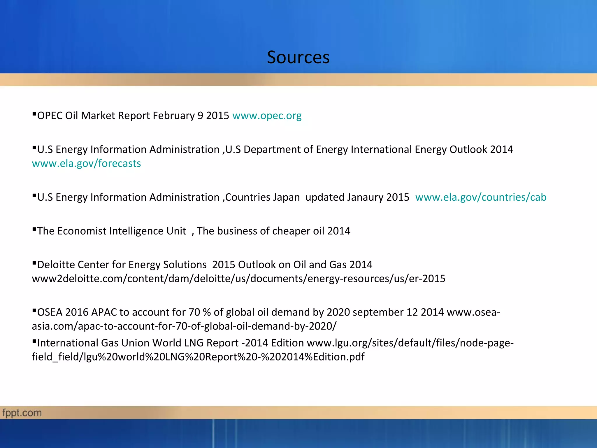 Sources
OPEC Oil Market Report February 9 2015 www.opec.org
U.S Energy Information Administration ,U.S Department of Energy International Energy Outlook 2014
www.ela.gov/forecasts
U.S Energy Information Administration ,Countries Japan updated Janaury 2015 www.ela.gov/countries/cab
The Economist Intelligence Unit , The business of cheaper oil 2014
Deloitte Center for Energy Solutions 2015 Outlook on Oil and Gas 2014
www2deloitte.com/content/dam/deloitte/us/documents/energy-resources/us/er-2015
OSEA 2016 APAC to account for 70 % of global oil demand by 2020 september 12 2014 www.osea-
asia.com/apac-to-account-for-70-of-global-oil-demand-by-2020/
International Gas Union World LNG Report -2014 Edition www.lgu.org/sites/default/files/node-page-
field_field/lgu%20world%20LNG%20Report%20-%202014%Edition.pdf
 