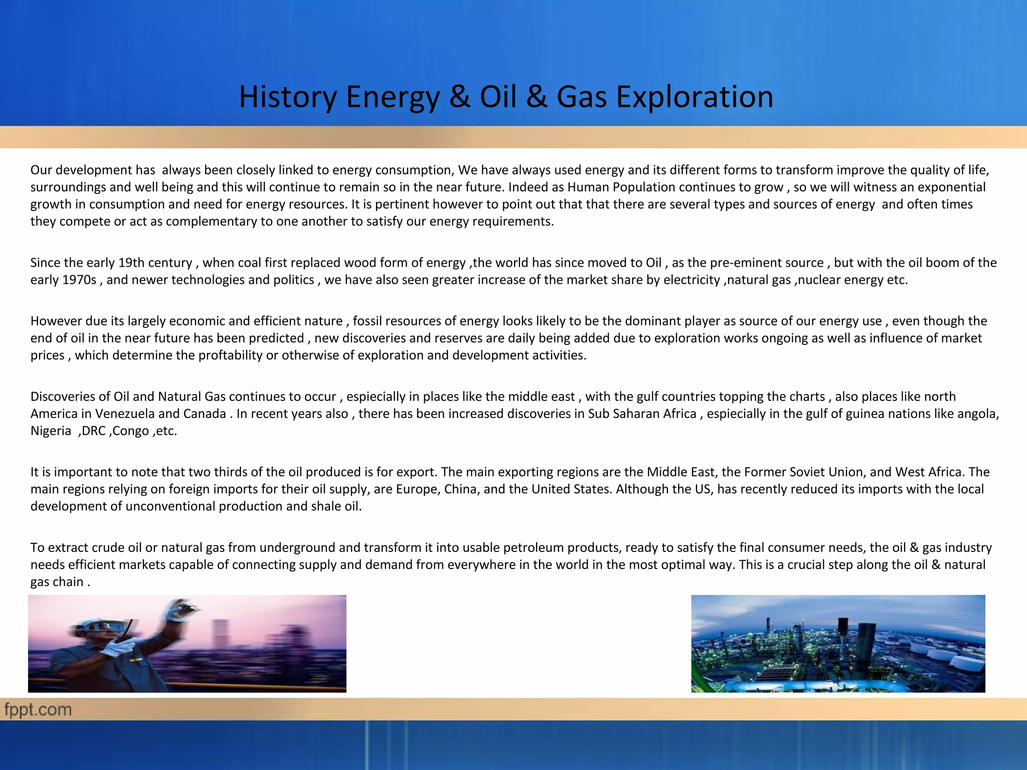 History Energy & Oil & Gas Exploration
Our development has always been closely linked to energy consumption, We have always used energy and its different forms to transform improve the quality of life,
surroundings and well being and this will continue to remain so in the near future. Indeed as Human Population continues to grow , so we will witness an exponential
growth in consumption and need for energy resources. It is pertinent however to point out that that there are several types and sources of energy and often times
they compete or act as complementary to one another to satisfy our energy requirements.
Since the early 19th century , when coal first replaced wood form of energy ,the world has since moved to Oil , as the pre-eminent source , but with the oil boom of the
early 1970s , and newer technologies and politics , we have also seen greater increase of the market share by electricity ,natural gas ,nuclear energy etc.
However due its largely economic and efficient nature , fossil resources of energy looks likely to be the dominant player as source of our energy use , even though the
end of oil in the near future has been predicted , new discoveries and reserves are daily being added due to exploration works ongoing as well as influence of market
prices , which determine the proftability or otherwise of exploration and development activities.
Discoveries of Oil and Natural Gas continues to occur , espiecially in places like the middle east , with the gulf countries topping the charts , also places like north
America in Venezuela and Canada . In recent years also , there has been increased discoveries in Sub Saharan Africa , espiecially in the gulf of guinea nations like angola,
Nigeria ,DRC ,Congo ,etc.
It is important to note that two thirds of the oil produced is for export. The main exporting regions are the Middle East, the Former Soviet Union, and West Africa. The
main regions relying on foreign imports for their oil supply, are Europe, China, and the United States. Although the US, has recently reduced its imports with the local
development of unconventional production and shale oil.
To extract crude oil or natural gas from underground and transform it into usable petroleum products, ready to satisfy the final consumer needs, the oil & gas industry
needs efficient markets capable of connecting supply and demand from everywhere in the world in the most optimal way. This is a crucial step along the oil & natural
gas chain .
 