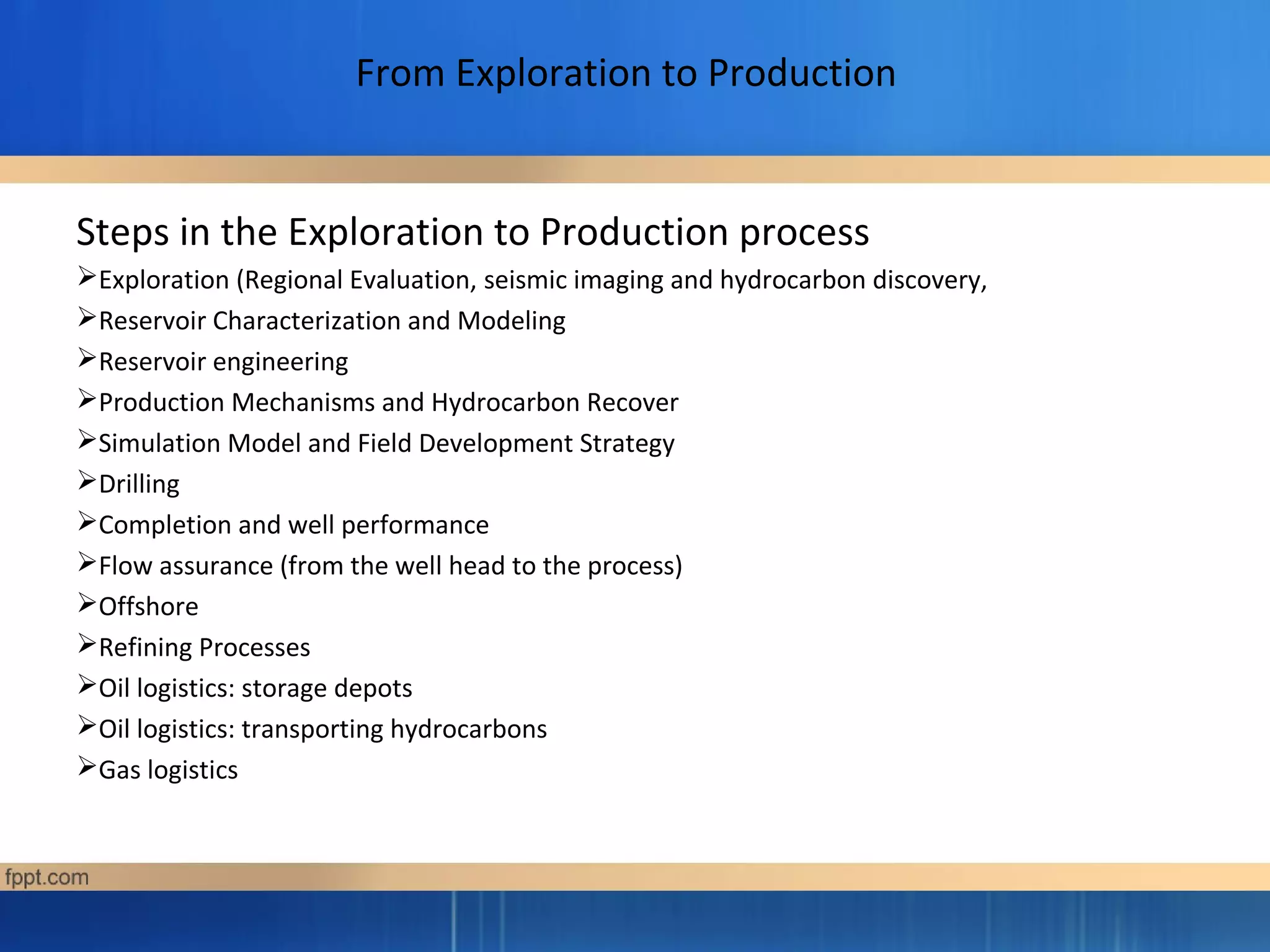 From Exploration to Production
Steps in the Exploration to Production process
Exploration (Regional Evaluation, seismic imaging and hydrocarbon discovery,
Reservoir Characterization and Modeling
Reservoir engineering
Production Mechanisms and Hydrocarbon Recover
Simulation Model and Field Development Strategy
Drilling
Completion and well performance
Flow assurance (from the well head to the process)
Offshore
Refining Processes
Oil logistics: storage depots
Oil logistics: transporting hydrocarbons
Gas logistics
 