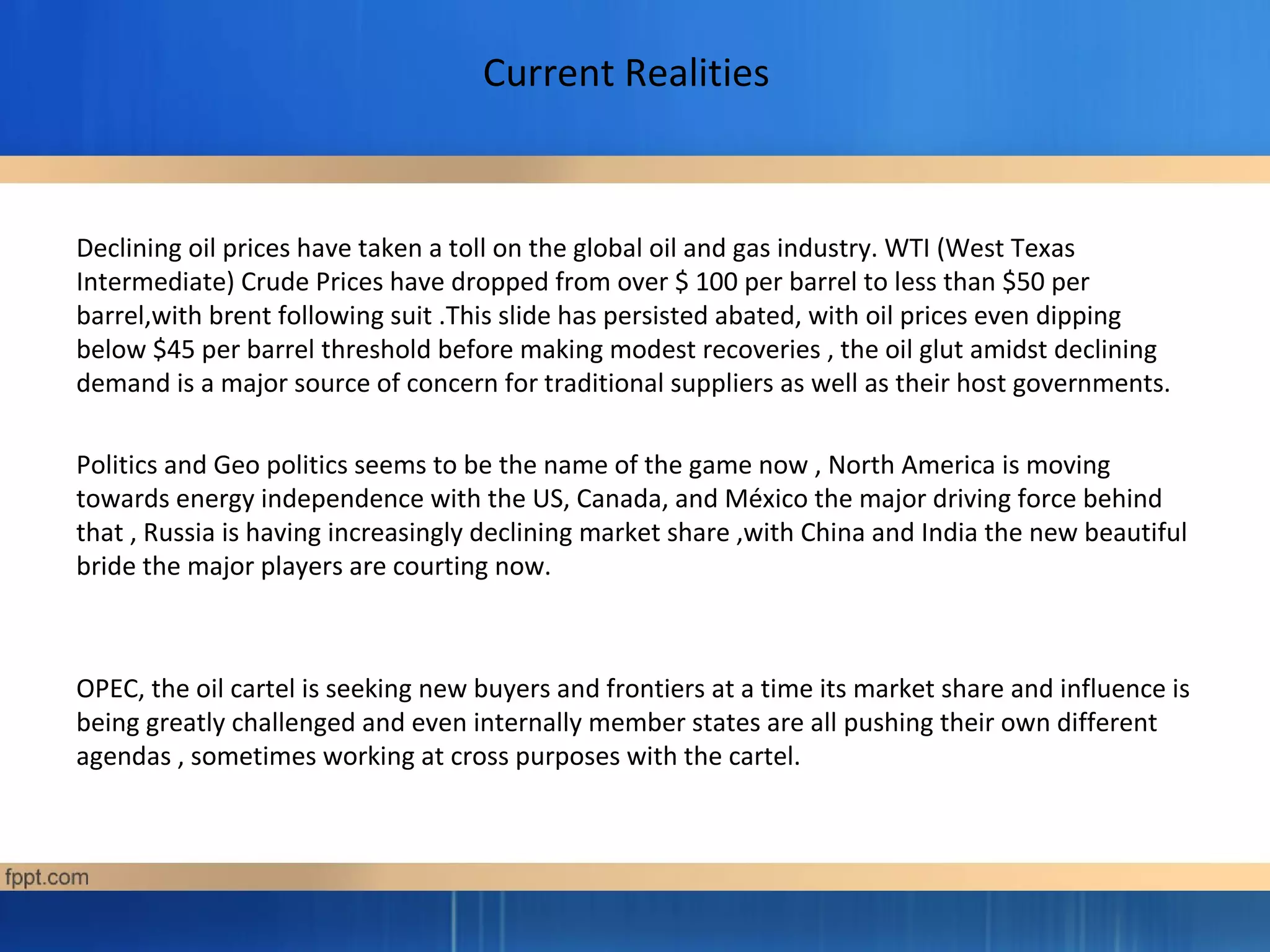 Current Realities
Declining oil prices have taken a toll on the global oil and gas industry. WTI (West Texas
Intermediate) Crude Prices have dropped from over $ 100 per barrel to less than $50 per
barrel,with brent following suit .This slide has persisted abated, with oil prices even dipping
below $45 per barrel threshold before making modest recoveries , the oil glut amidst declining
demand is a major source of concern for traditional suppliers as well as their host governments.
Politics and Geo politics seems to be the name of the game now , North America is moving
towards energy independence with the US, Canada, and México the major driving force behind
that , Russia is having increasingly declining market share ,with China and India the new beautiful
bride the major players are courting now.
OPEC, the oil cartel is seeking new buyers and frontiers at a time its market share and influence is
being greatly challenged and even internally member states are all pushing their own different
agendas , sometimes working at cross purposes with the cartel.
 