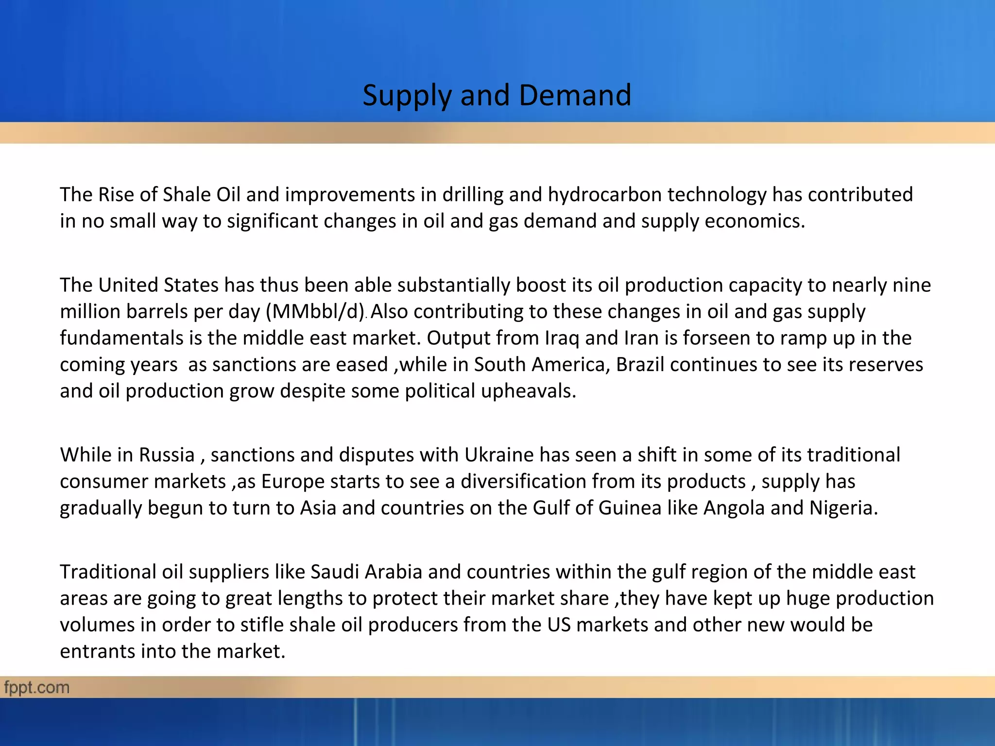 Supply and Demand
The Rise of Shale Oil and improvements in drilling and hydrocarbon technology has contributed
in no small way to significant changes in oil and gas demand and supply economics.
The United States has thus been able substantially boost its oil production capacity to nearly nine
million barrels per day (MMbbl/d). Also contributing to these changes in oil and gas supply
fundamentals is the middle east market. Output from Iraq and Iran is forseen to ramp up in the
coming years as sanctions are eased ,while in South America, Brazil continues to see its reserves
and oil production grow despite some political upheavals.
While in Russia , sanctions and disputes with Ukraine has seen a shift in some of its traditional
consumer markets ,as Europe starts to see a diversification from its products , supply has
gradually begun to turn to Asia and countries on the Gulf of Guinea like Angola and Nigeria.
Traditional oil suppliers like Saudi Arabia and countries within the gulf region of the middle east
areas are going to great lengths to protect their market share ,they have kept up huge production
volumes in order to stifle shale oil producers from the US markets and other new would be
entrants into the market.
 