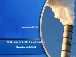 Challenges in the Oil & Gas Industry ,
Overview & Outlook
Maxwell AKERELE
 