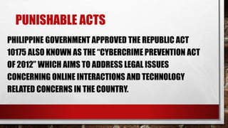 PUNISHABLE ACTS
PHILIPPINE GOVERNMENT APPROVED THE REPUBLIC ACT
10175 ALSO KNOWN AS THE “CYBERCRIME PREVENTION ACT
OF 2012” WHICH AIMS TO ADDRESS LEGAL ISSUES
CONCERNING ONLINE INTERACTIONS AND TECHNOLOGY
RELATED CONCERNS IN THE COUNTRY.
 