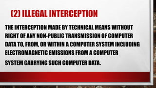 (2) ILLEGAL INTERCEPTION
THE INTERCEPTION MADE BY TECHNICAL MEANS WITHOUT
RIGHT OF ANY NON-PUBLIC TRANSMISSION OF COMPUTER
DATA TO, FROM, OR WITHIN A COMPUTER SYSTEM INCLUDING
ELECTROMAGNETIC EMISSIONS FROM A COMPUTER
SYSTEM CARRYING SUCH COMPUTER DATA.
 