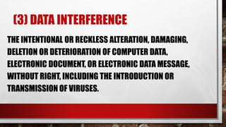 (3) DATA INTERFERENCE
THE INTENTIONAL OR RECKLESS ALTERATION, DAMAGING,
DELETION OR DETERIORATION OF COMPUTER DATA,
ELECTRONIC DOCUMENT, OR ELECTRONIC DATA MESSAGE,
WITHOUT RIGHT, INCLUDING THE INTRODUCTION OR
TRANSMISSION OF VIRUSES.
 