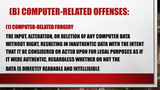 (B) COMPUTER-RELATED OFFENSES:
(1) COMPUTER-RELATED FORGERY
THE INPUT, ALTERATION, OR DELETION OF ANY COMPUTER DATA
WITHOUT RIGHT, RESULTING IN INAUTHENTIC DATA WITH THE INTENT
THAT IT BE CONSIDERED OR ACTED UPON FOR LEGAL PURPOSES AS IF
IT WERE AUTHENTIC, REGARDLESS WHETHER OR NOT THE
DATA IS DIRECTLY READABLE AND INTELLIGIBLE
 