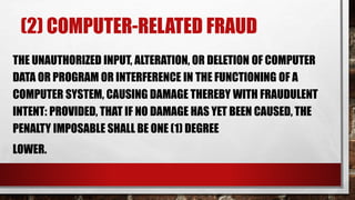 (2) COMPUTER-RELATED FRAUD
THE UNAUTHORIZED INPUT, ALTERATION, OR DELETION OF COMPUTER
DATA OR PROGRAM OR INTERFERENCE IN THE FUNCTIONING OF A
COMPUTER SYSTEM, CAUSING DAMAGE THEREBY WITH FRAUDULENT
INTENT: PROVIDED, THAT IF NO DAMAGE HAS YET BEEN CAUSED, THE
PENALTY IMPOSABLE SHALL BE ONE (1) DEGREE
LOWER.
 