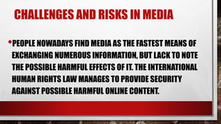 CHALLENGES AND RISKS IN MEDIA
•PEOPLE NOWADAYS FIND MEDIA AS THE FASTEST MEANS OF
EXCHANGING NUMEROUS INFORMATION, BUT LACK TO NOTE
THE POSSIBLE HARMFUL EFFECTS OF IT. THE INTERNATIONAL
HUMAN RIGHTS LAW MANAGES TO PROVIDE SECURITY
AGAINST POSSIBLE HARMFUL ONLINE CONTENT.
 