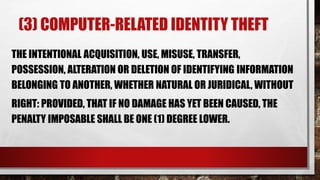 (3) COMPUTER-RELATED IDENTITY THEFT
THE INTENTIONAL ACQUISITION, USE, MISUSE, TRANSFER,
POSSESSION, ALTERATION OR DELETION OF IDENTIFYING INFORMATION
BELONGING TO ANOTHER, WHETHER NATURAL OR JURIDICAL, WITHOUT
RIGHT: PROVIDED, THAT IF NO DAMAGE HAS YET BEEN CAUSED, THE
PENALTY IMPOSABLE SHALL BE ONE (1) DEGREE LOWER.
 