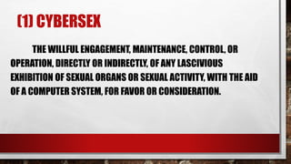 (1) CYBERSEX
THE WILLFUL ENGAGEMENT, MAINTENANCE, CONTROL, OR
OPERATION, DIRECTLY OR INDIRECTLY, OF ANY LASCIVIOUS
EXHIBITION OF SEXUAL ORGANS OR SEXUAL ACTIVITY, WITH THE AID
OF A COMPUTER SYSTEM, FOR FAVOR OR CONSIDERATION.
 