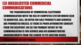 (3) UNSOLICITED COMMERCIAL
COMMUNICATIONS
THE TRANSMISSION OF COMMERCIAL ELECTRONIC
COMMUNICATION WITH THE USE OF COMPUTER SYSTEM WHICH SEEK
TO ADVERTISE, SELL, OR OFFER FOR SALE PRODUCTS AND SERVICES
ARE PROHIBITED UNLESS: (I) THERE IS PRIOR AFFIRMATIVE CONSENT
FROM THE RECIPIENT; OR (II) THE PRIMARY INTENT OF THE
COMMUNICATION IS FOR SERVICE AND/OR ADMINISTRATIVE
ANNOUNCEMENTS FROM THE SENDER TO ITS EXISTING USERS,
SUBSCRIBERS OR CUSTOMERS.
 