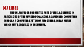 (4) LIBEL
THE UNLAWFUL OR PROHIBITED ACTS OF LIBEL AS DEFINED IN
ARTICLE 355 OF THE REVISED PENAL CODE, AS AMENDED, COMMITTED
THROUGH A COMPUTER SYSTEM OR ANY OTHER SIMILAR MEANS
WHICH MAY BE DEVISED IN THE FUTURE.
 