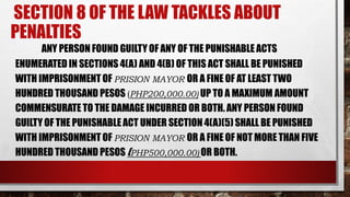 SECTION 8 OF THE LAW TACKLES ABOUT
PENALTIES
ANY PERSON FOUND GUILTY OF ANY OF THE PUNISHABLE ACTS
ENUMERATED IN SECTIONS 4(A) AND 4(B) OF THIS ACT SHALL BE PUNISHED
WITH IMPRISONMENT OF PRISION MAYOR OR A FINE OF AT LEAST TWO
HUNDRED THOUSAND PESOS (PHP200,000.00) UP TO A MAXIMUM AMOUNT
COMMENSURATE TO THE DAMAGE INCURRED OR BOTH. ANY PERSON FOUND
GUILTY OF THE PUNISHABLE ACT UNDER SECTION 4(A)(5) SHALL BE PUNISHED
WITH IMPRISONMENT OF PRISION MAYOR OR A FINE OF NOT MORE THAN FIVE
HUNDRED THOUSAND PESOS (PHP500,000.00) OR BOTH.
 