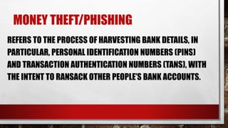 MONEY THEFT/PHISHING
REFERS TO THE PROCESS OF HARVESTING BANK DETAILS, IN
PARTICULAR, PERSONAL IDENTIFICATION NUMBERS (PINS)
AND TRANSACTION AUTHENTICATION NUMBERS (TANS), WITH
THE INTENT TO RANSACK OTHER PEOPLE’S BANK ACCOUNTS.
 