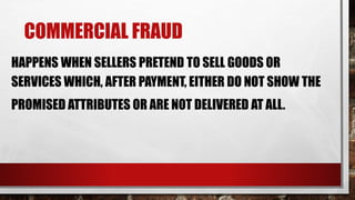 COMMERCIAL FRAUD
HAPPENS WHEN SELLERS PRETEND TO SELL GOODS OR
SERVICES WHICH, AFTER PAYMENT, EITHER DO NOT SHOW THE
PROMISED ATTRIBUTES OR ARE NOT DELIVERED AT ALL.
 