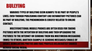 BULLYING
VARIOUS TYPES OF BULLYING SEEM ALWAYS TO BE PART OF PEOPLE’S
LIVES. EVEN THOUGH PUBLISHINGCONTENT LIKE DEFAMATORY PICTURES CAN
BE PART OF BULLYING, THE PHENOMENONIS CHIEFLY RELATEDTO ONLINE
CONTACT.
MULTIFUNCTIONAL MOBILE PHONES ARE OFTEN USED FOR TAKING
PICTURES WITH THE INTENTIONOF BULLYING AND THEN UPLOADINGTHE
PICTURES TO THE INTERNET OR SENDING THEM VIA MULTIMEDIA MESSAGING
(MMS) TO OTHERS. ANOTHER EXAMPLE IS SENDING MESSAGES/EMAILS OF
INSULT, HUMILIATING PHOTOSAND FAKE PROFILESDELIBERATELY SHARED
ACROSS SOCIAL MEDIA.
 