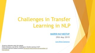 Challenges in Transfer
Learning in NLP
MADRID NLP MEETUP
29th May 2019
Lara Olmos Camarena
‘Except as otherwise noted, this material
Olmos Camarena, Lara (2019). “Challenges in Transfer Learning in NLP”
is licenced under the Creative Commons Attribution-NonCommercial-ShareAlike 4.0
International.
 