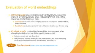 Evaluation of word embeddings
 Intrinsic proofs: discovering internal word synonyms. Synonyms
trained, are still synonyms after embedding? Which embedding
improves similarity for our task?
 Cualitative evaluation: word kneighbours clusters visualization (t-SNE and PCA),
Brown clustering
 Cuantitative evaluation: similarity test with cosine function and thresold using
 Extrinsic proofs: testing Word embedding improvement when
changing initialization for fix in specific task model.
 Dataset, domain and task dependent
 NLP processing pipeline must match the input sentence and word embedding
construction (stopword removal, normalization, stemming...)
Enso Benchmark - https://github.com/IndicoDataSolutions/EnsoMORE?
 