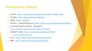 Frameworks related
 Gensim: https://radimrehurek.com/gensim/models/word2vec.html
 Glovepy: https://pypi.org/project/glovepy/
 SpaCy: https://spacy.io/
 FastText – Facebook Research: https://github.com/facebookresearch/fastText
 Universal Sentence Encoder - Tensorflow:
https://tfhub.dev/google/universal-sentence-encoder/2
 AllenNLP - ELMo - http://aclweb.org/anthology/N18-1202
 https://allennlp.org/elmo
 Enso - https://github.com/IndicoDataSolutions/Enso
 BERT - https://github.com/google-research/bert
 