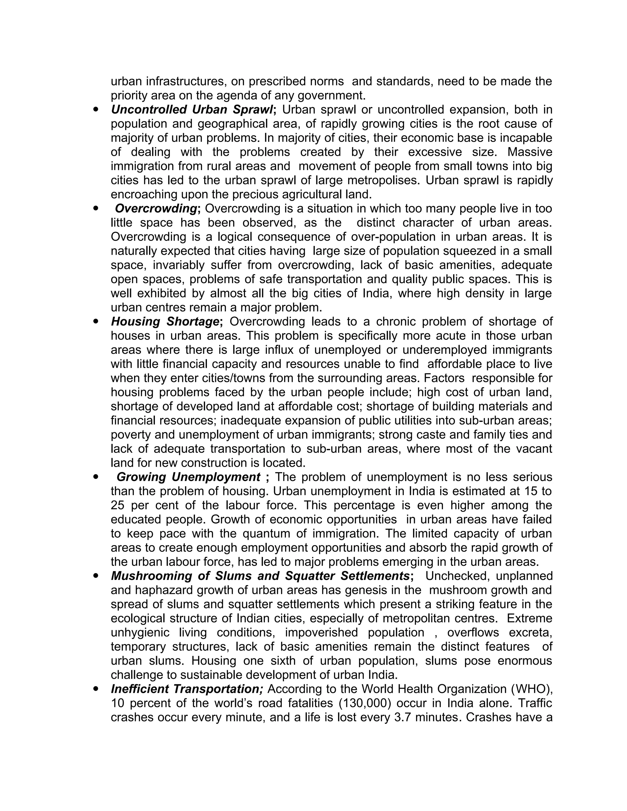 urban infrastructures, on prescribed norms and standards, need to be made the
priority area on the agenda of any government.
 Uncontrolled Urban Sprawl; Urban sprawl or uncontrolled expansion, both in
population and geographical area, of rapidly growing cities is the root cause of
majority of urban problems. In majority of cities, their economic base is incapable
of dealing with the problems created by their excessive size. Massive
immigration from rural areas and movement of people from small towns into big
cities has led to the urban sprawl of large metropolises. Urban sprawl is rapidly
encroaching upon the precious agricultural land.
 Overcrowding; Overcrowding is a situation in which too many people live in too
little space has been observed, as the distinct character of urban areas.
Overcrowding is a logical consequence of over-population in urban areas. It is
naturally expected that cities having large size of population squeezed in a small
space, invariably suffer from overcrowding, lack of basic amenities, adequate
open spaces, problems of safe transportation and quality public spaces. This is
well exhibited by almost all the big cities of India, where high density in large
urban centres remain a major problem.
 Housing Shortage; Overcrowding leads to a chronic problem of shortage of
houses in urban areas. This problem is specifically more acute in those urban
areas where there is large influx of unemployed or underemployed immigrants
with little financial capacity and resources unable to find affordable place to live
when they enter cities/towns from the surrounding areas. Factors responsible for
housing problems faced by the urban people include; high cost of urban land,
shortage of developed land at affordable cost; shortage of building materials and
financial resources; inadequate expansion of public utilities into sub-urban areas;
poverty and unemployment of urban immigrants; strong caste and family ties and
lack of adequate transportation to sub-urban areas, where most of the vacant
land for new construction is located.
 Growing Unemployment ; The problem of unemployment is no less serious
than the problem of housing. Urban unemployment in India is estimated at 15 to
25 per cent of the labour force. This percentage is even higher among the
educated people. Growth of economic opportunities in urban areas have failed
to keep pace with the quantum of immigration. The limited capacity of urban
areas to create enough employment opportunities and absorb the rapid growth of
the urban labour force, has led to major problems emerging in the urban areas.
 Mushrooming of Slums and Squatter Settlements; Unchecked, unplanned
and haphazard growth of urban areas has genesis in the mushroom growth and
spread of slums and squatter settlements which present a striking feature in the
ecological structure of Indian cities, especially of metropolitan centres. Extreme
unhygienic living conditions, impoverished population , overflows excreta,
temporary structures, lack of basic amenities remain the distinct features of
urban slums. Housing one sixth of urban population, slums pose enormous
challenge to sustainable development of urban India.
 Inefficient Transportation; According to the World Health Organization (WHO),
10 percent of the world’s road fatalities (130,000) occur in India alone. Traffic
crashes occur every minute, and a life is lost every 3.7 minutes. Crashes have a
 