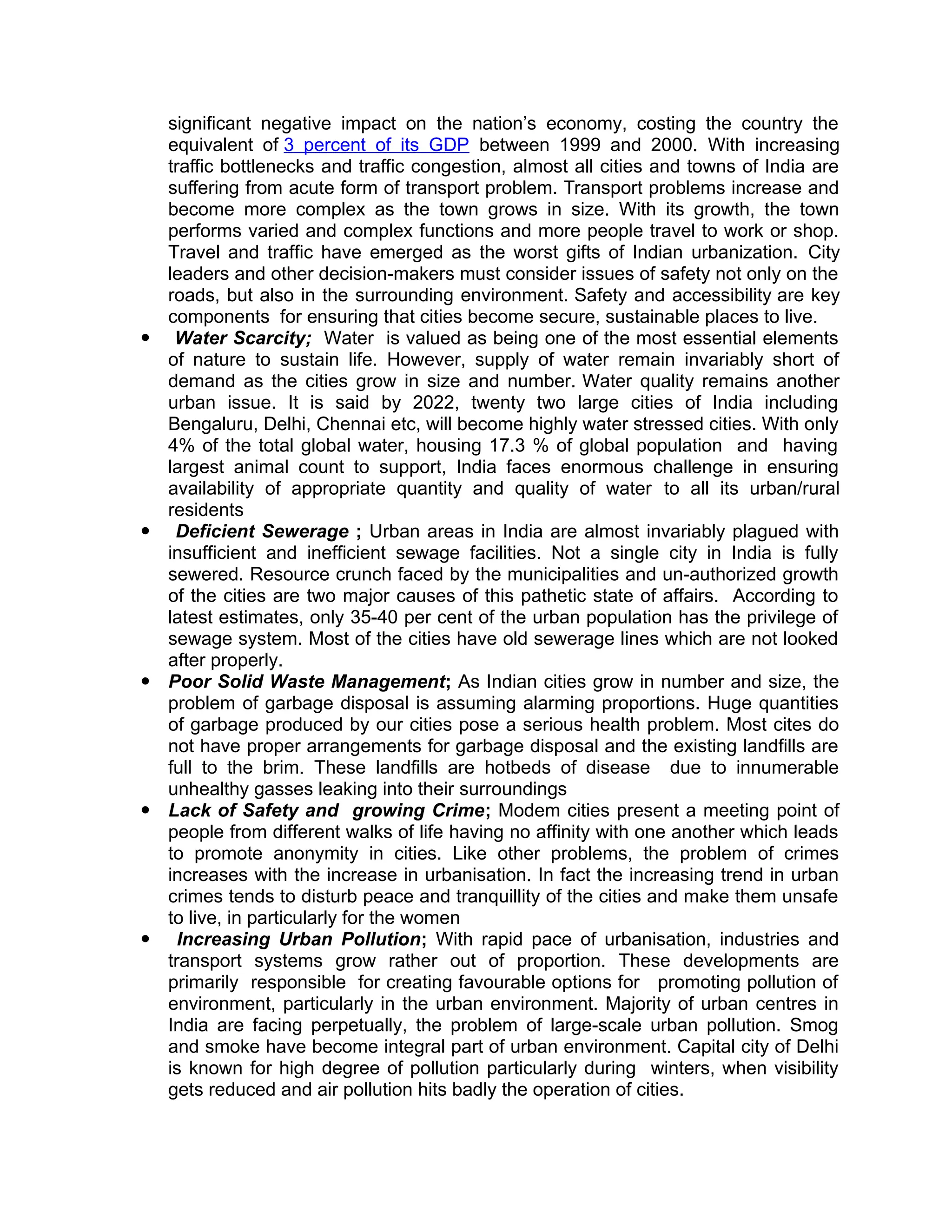 significant negative impact on the nation’s economy, costing the country the
equivalent of 3 percent of its GDP between 1999 and 2000. With increasing
traffic bottlenecks and traffic congestion, almost all cities and towns of India are
suffering from acute form of transport problem. Transport problems increase and
become more complex as the town grows in size. With its growth, the town
performs varied and complex functions and more people travel to work or shop.
Travel and traffic have emerged as the worst gifts of Indian urbanization. City
leaders and other decision-makers must consider issues of safety not only on the
roads, but also in the surrounding environment. Safety and accessibility are key
components for ensuring that cities become secure, sustainable places to live.
 Water Scarcity; Water is valued as being one of the most essential elements
of nature to sustain life. However, supply of water remain invariably short of
demand as the cities grow in size and number. Water quality remains another
urban issue. It is said by 2022, twenty two large cities of India including
Bengaluru, Delhi, Chennai etc, will become highly water stressed cities. With only
4% of the total global water, housing 17.3 % of global population and having
largest animal count to support, India faces enormous challenge in ensuring
availability of appropriate quantity and quality of water to all its urban/rural
residents
 Deficient Sewerage ; Urban areas in India are almost invariably plagued with
insufficient and inefficient sewage facilities. Not a single city in India is fully
sewered. Resource crunch faced by the municipalities and un-authorized growth
of the cities are two major causes of this pathetic state of affairs. According to
latest estimates, only 35-40 per cent of the urban population has the privilege of
sewage system. Most of the cities have old sewerage lines which are not looked
after properly.
 Poor Solid Waste Management; As Indian cities grow in number and size, the
problem of garbage disposal is assuming alarming proportions. Huge quantities
of garbage produced by our cities pose a serious health problem. Most cites do
not have proper arrangements for garbage disposal and the existing landfills are
full to the brim. These landfills are hotbeds of disease due to innumerable
unhealthy gasses leaking into their surroundings
 Lack of Safety and growing Crime; Modem cities present a meeting point of
people from different walks of life having no affinity with one another which leads
to promote anonymity in cities. Like other problems, the problem of crimes
increases with the increase in urbanisation. In fact the increasing trend in urban
crimes tends to disturb peace and tranquillity of the cities and make them unsafe
to live, in particularly for the women
 Increasing Urban Pollution; With rapid pace of urbanisation, industries and
transport systems grow rather out of proportion. These developments are
primarily responsible for creating favourable options for promoting pollution of
environment, particularly in the urban environment. Majority of urban centres in
India are facing perpetually, the problem of large-scale urban pollution. Smog
and smoke have become integral part of urban environment. Capital city of Delhi
is known for high degree of pollution particularly during winters, when visibility
gets reduced and air pollution hits badly the operation of cities.
 