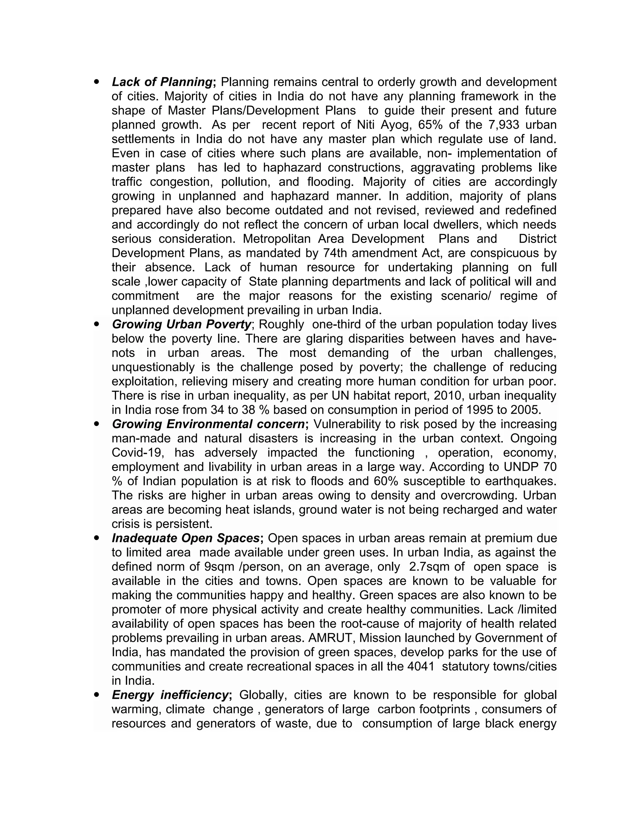  Lack of Planning; Planning remains central to orderly growth and development
of cities. Majority of cities in India do not have any planning framework in the
shape of Master Plans/Development Plans to guide their present and future
planned growth. As per recent report of Niti Ayog, 65% of the 7,933 urban
settlements in India do not have any master plan which regulate use of land.
Even in case of cities where such plans are available, non- implementation of
master plans has led to haphazard constructions, aggravating problems like
traffic congestion, pollution, and flooding. Majority of cities are accordingly
growing in unplanned and haphazard manner. In addition, majority of plans
prepared have also become outdated and not revised, reviewed and redefined
and accordingly do not reflect the concern of urban local dwellers, which needs
serious consideration. Metropolitan Area Development Plans and District
Development Plans, as mandated by 74th amendment Act, are conspicuous by
their absence. Lack of human resource for undertaking planning on full
scale ,lower capacity of State planning departments and lack of political will and
commitment are the major reasons for the existing scenario/ regime of
unplanned development prevailing in urban India.
 Growing Urban Poverty; Roughly one-third of the urban population today lives
below the poverty line. There are glaring disparities between haves and have-
nots in urban areas. The most demanding of the urban challenges,
unquestionably is the challenge posed by poverty; the challenge of reducing
exploitation, relieving misery and creating more human condition for urban poor.
There is rise in urban inequality, as per UN habitat report, 2010, urban inequality
in India rose from 34 to 38 % based on consumption in period of 1995 to 2005.
 Growing Environmental concern; Vulnerability to risk posed by the increasing
man-made and natural disasters is increasing in the urban context. Ongoing
Covid-19, has adversely impacted the functioning , operation, economy,
employment and livability in urban areas in a large way. According to UNDP 70
% of Indian population is at risk to floods and 60% susceptible to earthquakes.
The risks are higher in urban areas owing to density and overcrowding. Urban
areas are becoming heat islands, ground water is not being recharged and water
crisis is persistent.
 Inadequate Open Spaces; Open spaces in urban areas remain at premium due
to limited area made available under green uses. In urban India, as against the
defined norm of 9sqm /person, on an average, only 2.7sqm of open space is
available in the cities and towns. Open spaces are known to be valuable for
making the communities happy and healthy. Green spaces are also known to be
promoter of more physical activity and create healthy communities. Lack /limited
availability of open spaces has been the root-cause of majority of health related
problems prevailing in urban areas. AMRUT, Mission launched by Government of
India, has mandated the provision of green spaces, develop parks for the use of
communities and create recreational spaces in all the 4041 statutory towns/cities
in India.
 Energy inefficiency; Globally, cities are known to be responsible for global
warming, climate change , generators of large carbon footprints , consumers of
resources and generators of waste, due to consumption of large black energy
 