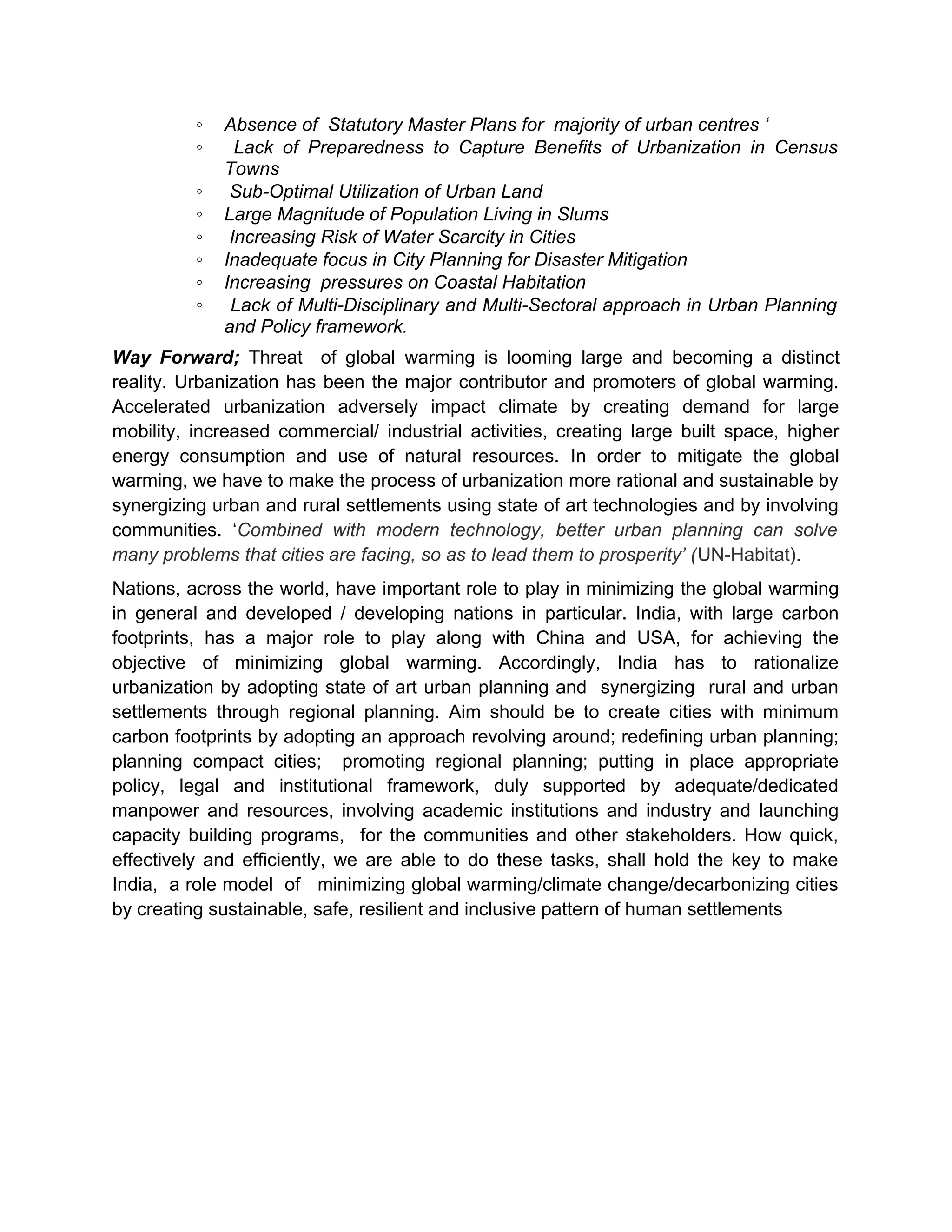 ◦ Absence of Statutory Master Plans for majority of urban centres ‘
◦ Lack of Preparedness to Capture Benefits of Urbanization in Census
Towns
◦ Sub-Optimal Utilization of Urban Land
◦ Large Magnitude of Population Living in Slums
◦ Increasing Risk of Water Scarcity in Cities
◦ Inadequate focus in City Planning for Disaster Mitigation
◦ Increasing pressures on Coastal Habitation
◦ Lack of Multi-Disciplinary and Multi-Sectoral approach in Urban Planning
and Policy framework.
Way Forward; Threat of global warming is looming large and becoming a distinct
reality. Urbanization has been the major contributor and promoters of global warming.
Accelerated urbanization adversely impact climate by creating demand for large
mobility, increased commercial/ industrial activities, creating large built space, higher
energy consumption and use of natural resources. In order to mitigate the global
warming, we have to make the process of urbanization more rational and sustainable by
synergizing urban and rural settlements using state of art technologies and by involving
communities. ‘Combined with modern technology, better urban planning can solve
many problems that cities are facing, so as to lead them to prosperity’ (UN-Habitat).
Nations, across the world, have important role to play in minimizing the global warming
in general and developed / developing nations in particular. India, with large carbon
footprints, has a major role to play along with China and USA, for achieving the
objective of minimizing global warming. Accordingly, India has to rationalize
urbanization by adopting state of art urban planning and synergizing rural and urban
settlements through regional planning. Aim should be to create cities with minimum
carbon footprints by adopting an approach revolving around; redefining urban planning;
planning compact cities; promoting regional planning; putting in place appropriate
policy, legal and institutional framework, duly supported by adequate/dedicated
manpower and resources, involving academic institutions and industry and launching
capacity building programs, for the communities and other stakeholders. How quick,
effectively and efficiently, we are able to do these tasks, shall hold the key to make
India, a role model of minimizing global warming/climate change/decarbonizing cities
by creating sustainable, safe, resilient and inclusive pattern of human settlements
 