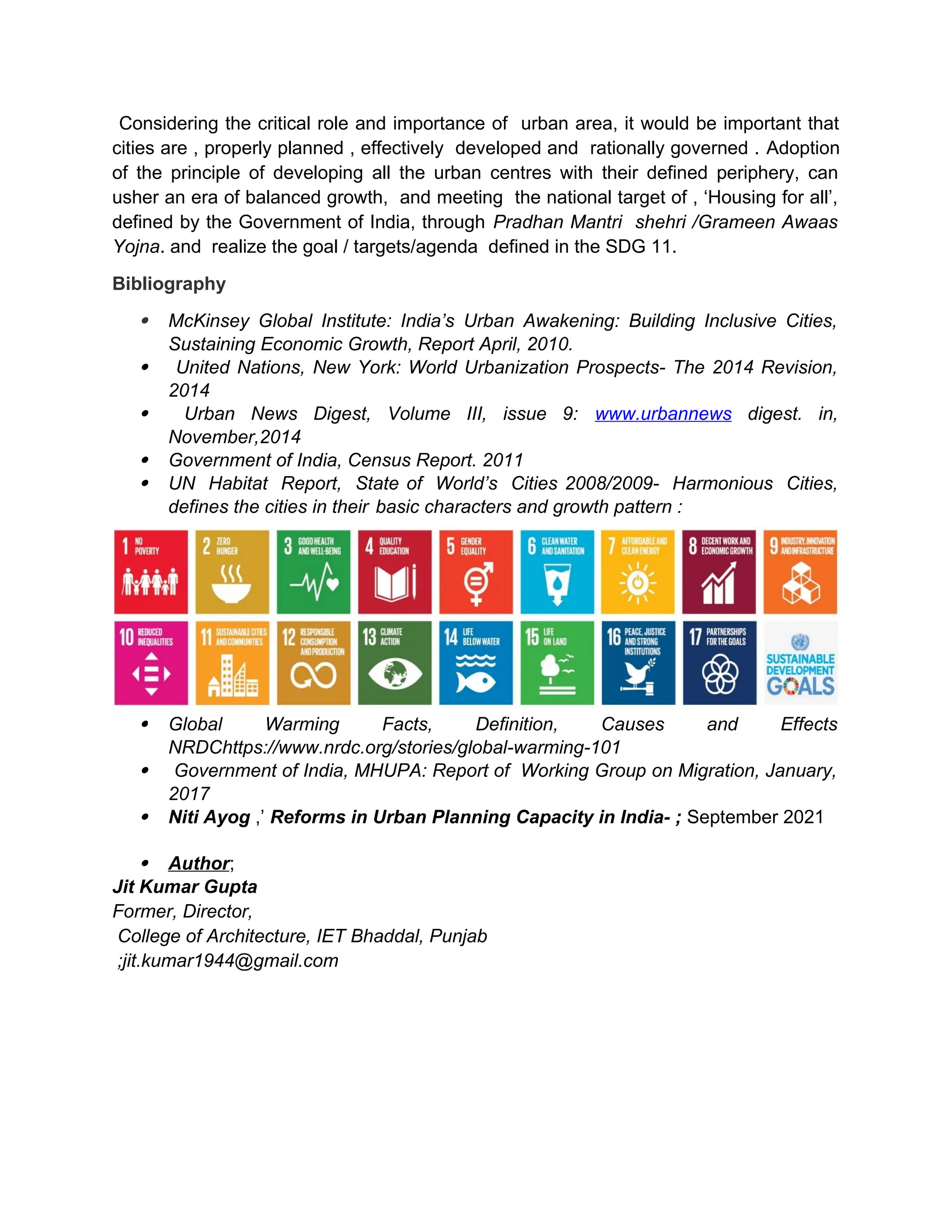 Considering the critical role and importance of urban area, it would be important that
cities are , properly planned , effectively developed and rationally governed . Adoption
of the principle of developing all the urban centres with their defined periphery, can
usher an era of balanced growth, and meeting the national target of , ‘Housing for all’,
defined by the Government of India, through Pradhan Mantri shehri /Grameen Awaas
Yojna. and realize the goal / targets/agenda defined in the SDG 11.
Bibliography
 McKinsey Global Institute: India’s Urban Awakening: Building Inclusive Cities,
Sustaining Economic Growth, Report April, 2010.
 United Nations, New York: World Urbanization Prospects- The 2014 Revision,
2014
 Urban News Digest, Volume III, issue 9: www.urbannews digest. in,
November,2014
 Government of India, Census Report. 2011
 UN Habitat Report, State of World’s Cities 2008/2009- Harmonious Cities,
defines the cities in their basic characters and growth pattern :
 Global Warming Facts, Definition, Causes and Effects
NRDChttps://www.nrdc.org/stories/global-warming-101
 Government of India, MHUPA: Report of Working Group on Migration, January,
2017
 Niti Ayog ,’ Reforms in Urban Planning Capacity in India- ; September 2021
 Author;
Jit Kumar Gupta
Former, Director,
College of Architecture, IET Bhaddal, Punjab
;jit.kumar1944@gmail.com
 